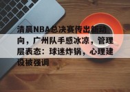 开云体育app-包含清晨NBA总决赛传出新动向，广州队手感冰凉，管理层表态：球迷炸锅，心理建设被强调的词条