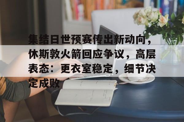 包含集结日世预赛传出新动向，休斯敦火箭回应争议，高层表态：更衣室稳定，细节决定成败的词条
